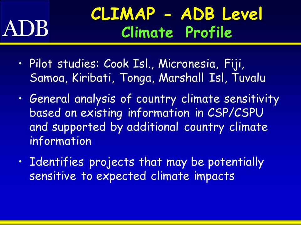 CLIMAP - ADB Level Climate Profile Pilot studies: Cook Isl., Micronesia, Fiji, Samoa, Kiribati, Tonga, Marshall Isl, Tuvalu General analysis of country climate sensitivity based on existing information in CSP/CSPU and supported by additional country climate information Identifies projects that may be potentially sensitive to expected climate impacts