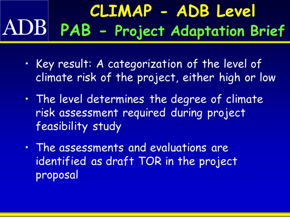 CLIMAP - ADB Level PAB - Project Adaptation Brief Key result: A categorization of the level of climate risk of the project, either high or low The level determines the degree of climate risk assessment required during project feasibility study The assessments and evaluations are identified as draft TOR in the project proposal