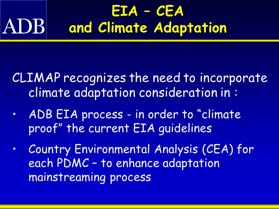 EIA – CEA and Climate Adaptation CLIMAP recognizes the need to incorporate climate adaptation consideration in : ADB EIA process - in order to climate proof the current EIA guidelines Country Environmental Analysis (CEA) for each PDMC – to enhance adaptation mainstreaming process