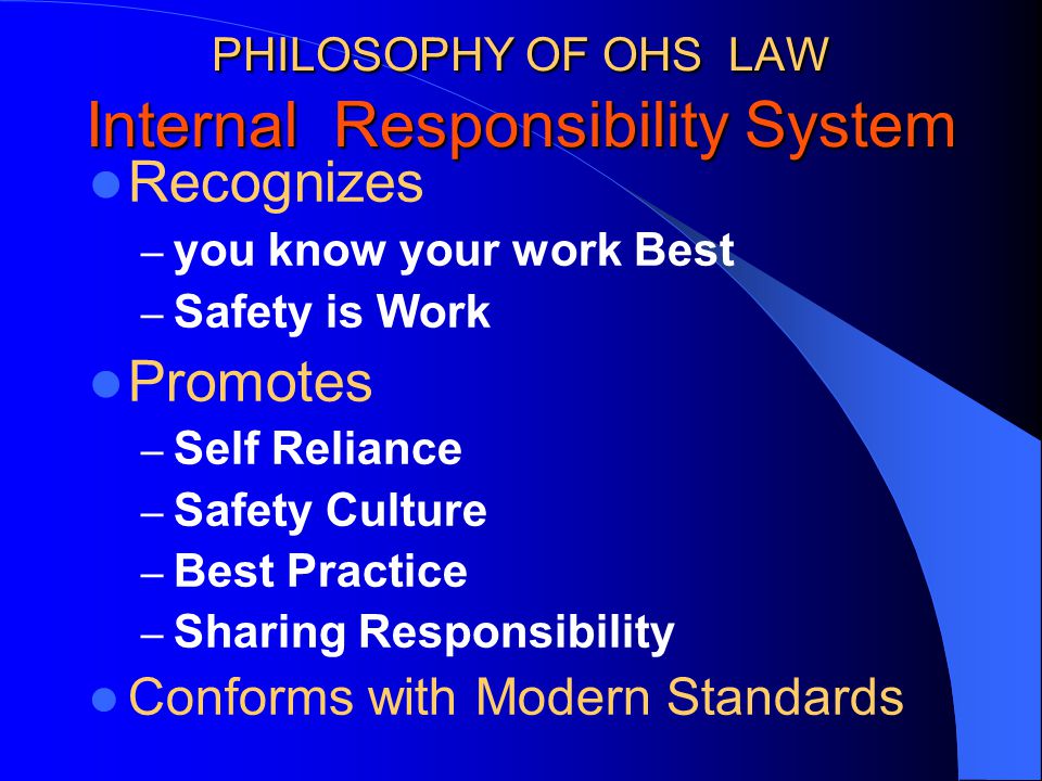 PHILOSOPHY OF OHS LAW Internal Responsibility System Recognizes – you know your work Best – Safety is Work Promotes – Self Reliance – Safety Culture – Best Practice – Sharing Responsibility Conforms with Modern Standards