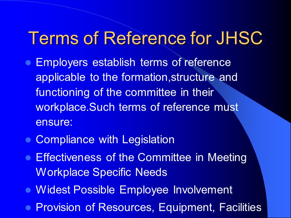 Terms of Reference for JHSC Employers establish terms of reference applicable to the formation,structure and functioning of the committee in their workplace.Such terms of reference must ensure: Compliance with Legislation Effectiveness of the Committee in Meeting Workplace Specific Needs Widest Possible Employee Involvement Provision of Resources, Equipment, Facilities