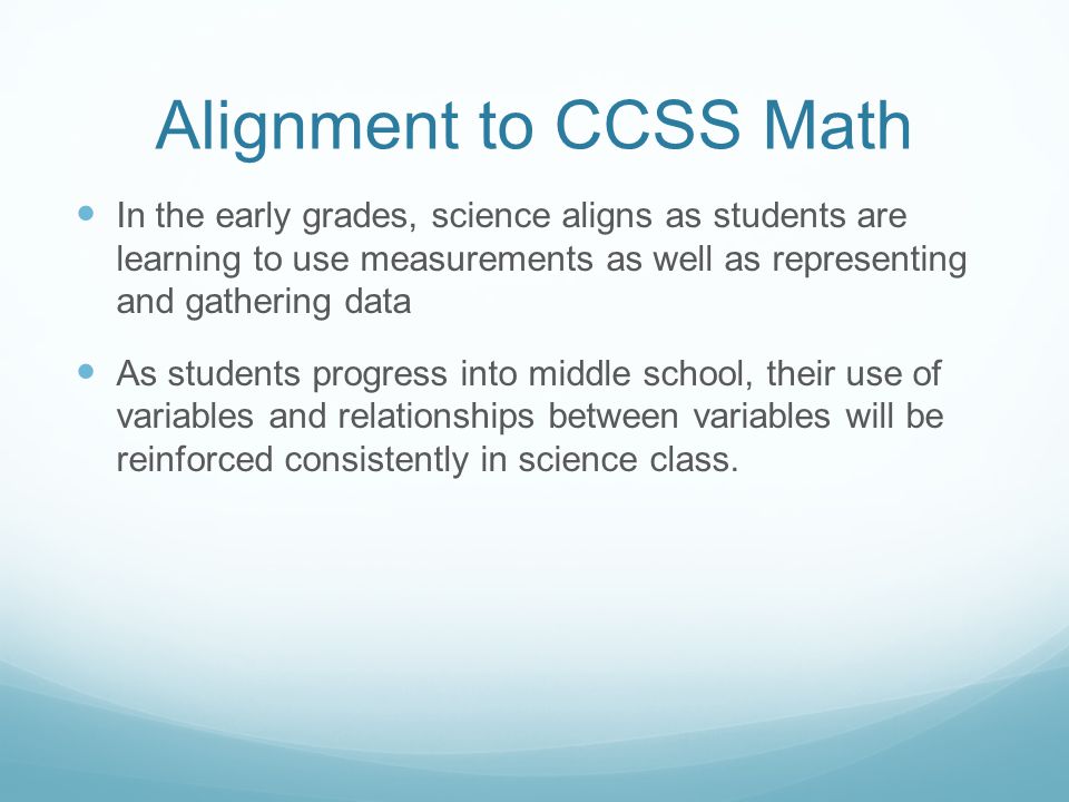 Alignment to CCSS Math In the early grades, science aligns as students are learning to use measurements as well as representing and gathering data As students progress into middle school, their use of variables and relationships between variables will be reinforced consistently in science class.