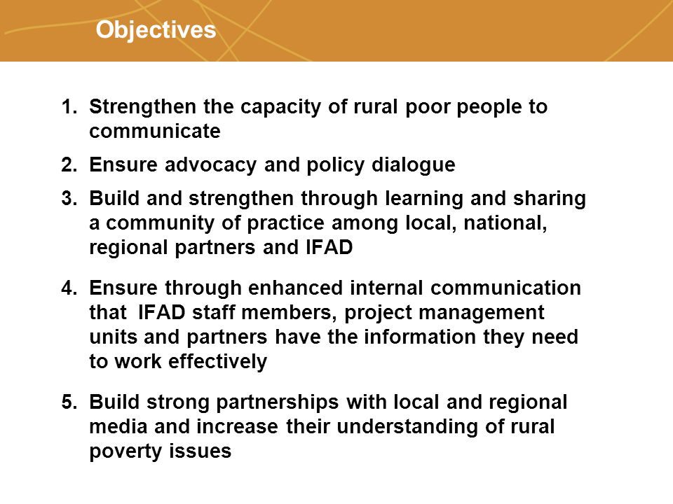 Farmers’ organizations, policies and markets Objectives 1.Strengthen the capacity of rural poor people to communicate 2.Ensure advocacy and policy dialogue 3.Build and strengthen through learning and sharing a community of practice among local, national, regional partners and IFAD 4.Ensure through enhanced internal communication that IFAD staff members, project management units and partners have the information they need to work effectively 5.Build strong partnerships with local and regional media and increase their understanding of rural poverty issues