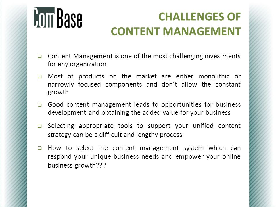  Content Management is one of the most challenging investments for any organization  Most of products on the market are either monolithic or narrowly focused components and don’t allow the constant growth  Good content management leads to opportunities for business development and obtaining the added value for your business  Selecting appropriate tools to support your unified content strategy can be a difficult and lengthy process  How to select the content management system which can respond your unique business needs and empower your online business growth