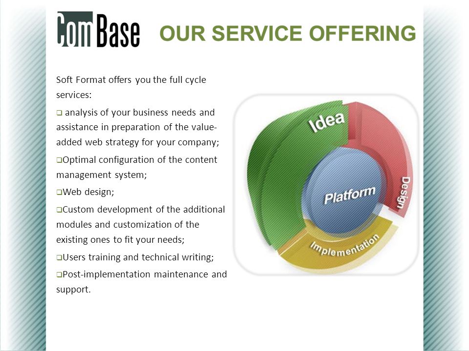 Soft Format offers you the full cycle services:  analysis of your business needs and assistance in preparation of the value- added web strategy for your company;  Optimal configuration of the content management system;  Web design;  Custom development of the additional modules and customization of the existing ones to fit your needs;  Users training and technical writing;  Post-implementation maintenance and support.