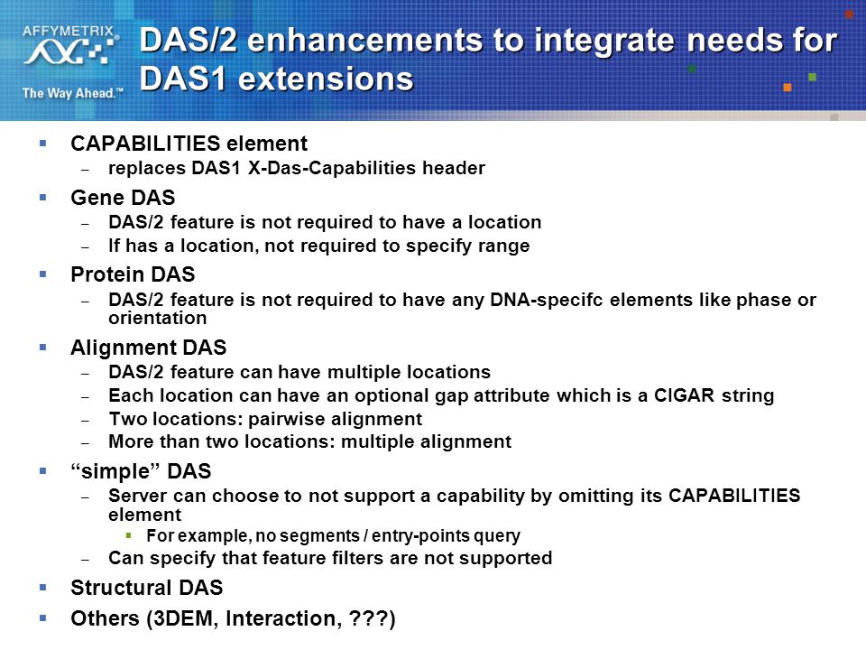 DAS/2 enhancements to integrate needs for DAS1 extensions  CAPABILITIES element – replaces DAS1 X-Das-Capabilities header  Gene DAS – DAS/2 feature is not required to have a location – If has a location, not required to specify range  Protein DAS – DAS/2 feature is not required to have any DNA-specifc elements like phase or orientation  Alignment DAS – DAS/2 feature can have multiple locations – Each location can have an optional gap attribute which is a CIGAR string – Two locations: pairwise alignment – More than two locations: multiple alignment  simple DAS – Server can choose to not support a capability by omitting its CAPABILITIES element  For example, no segments / entry-points query – Can specify that feature filters are not supported  Structural DAS  Others (3DEM, Interaction, )