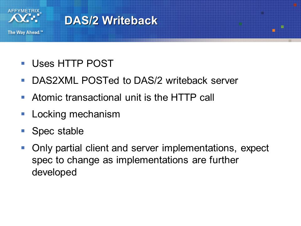 DAS/2 Writeback  Uses HTTP POST  DAS2XML POSTed to DAS/2 writeback server  Atomic transactional unit is the HTTP call  Locking mechanism  Spec stable  Only partial client and server implementations, expect spec to change as implementations are further developed