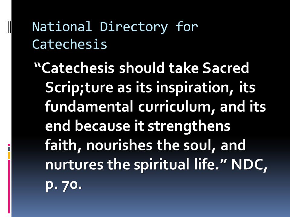 National Directory for Catechesis Catechesis should take Sacred Scrip;ture as its inspiration, its fundamental curriculum, and its end because it strengthens faith, nourishes the soul, and nurtures the spiritual life. NDC, p.