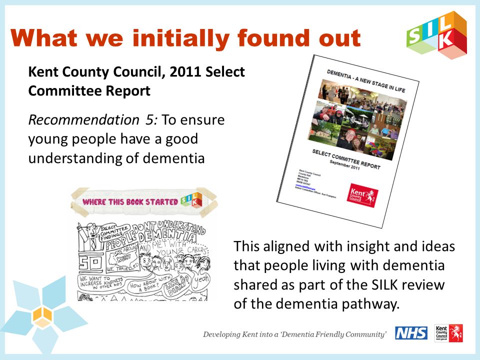 What we initially found out Kent County Council, 2011 Select Committee Report Recommendation 5: To ensure young people have a good understanding of dementia This aligned with insight and ideas that people living with dementia shared as part of the SILK review of the dementia pathway.