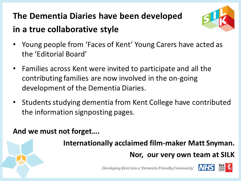The Dementia Diaries have been developed in a true collaborative style Young people from ‘Faces of Kent’ Young Carers have acted as the ‘Editorial Board’ Families across Kent were invited to participate and all the contributing families are now involved in the on-going development of the Dementia Diaries.