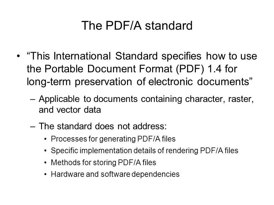The PDF/A standard This International Standard specifies how to use the Portable Document Format (PDF) 1.4 for long-term preservation of electronic documents –Applicable to documents containing character, raster, and vector data –The standard does not address: Processes for generating PDF/A files Specific implementation details of rendering PDF/A files Methods for storing PDF/A files Hardware and software dependencies