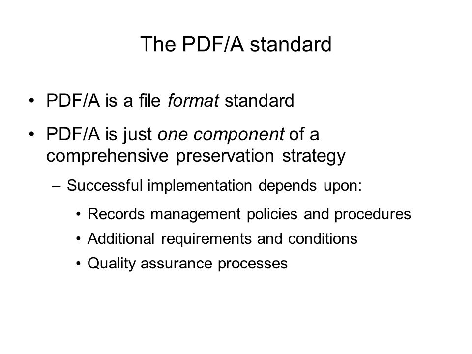 The PDF/A standard PDF/A is a file format standard PDF/A is just one component of a comprehensive preservation strategy –Successful implementation depends upon: Records management policies and procedures Additional requirements and conditions Quality assurance processes