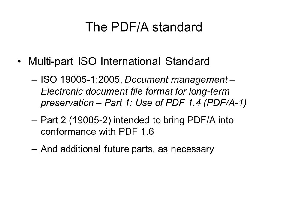 The PDF/A standard Multi-part ISO International Standard –ISO :2005, Document management – Electronic document file format for long-term preservation – Part 1: Use of PDF 1.4 (PDF/A-1) –Part 2 ( ) intended to bring PDF/A into conformance with PDF 1.6 –And additional future parts, as necessary