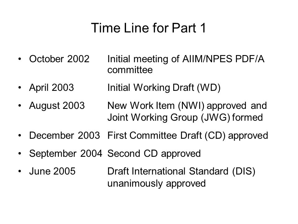 Time Line for Part 1 October 2002Initial meeting of AIIM/NPES PDF/A committee April 2003Initial Working Draft (WD) August 2003New Work Item (NWI) approved and Joint Working Group (JWG) formed December 2003First Committee Draft (CD) approved September 2004Second CD approved June 2005Draft International Standard (DIS) unanimously approved