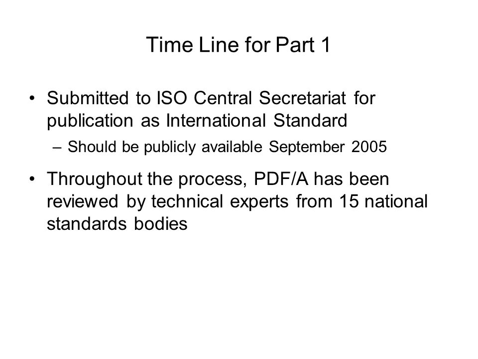 Time Line for Part 1 Submitted to ISO Central Secretariat for publication as International Standard –Should be publicly available September 2005 Throughout the process, PDF/A has been reviewed by technical experts from 15 national standards bodies
