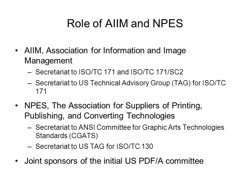 Role of AIIM and NPES AIIM, Association for Information and Image Management –Secretariat to ISO/TC 171 and ISO/TC 171/SC2 –Secretariat to US Technical Advisory Group (TAG) for ISO/TC 171 NPES, The Association for Suppliers of Printing, Publishing, and Converting Technologies –Secretariat to ANSI Committee for Graphic Arts Technologies Standards (CGATS) –Secretariat to US TAG for ISO/TC 130 Joint sponsors of the initial US PDF/A committee