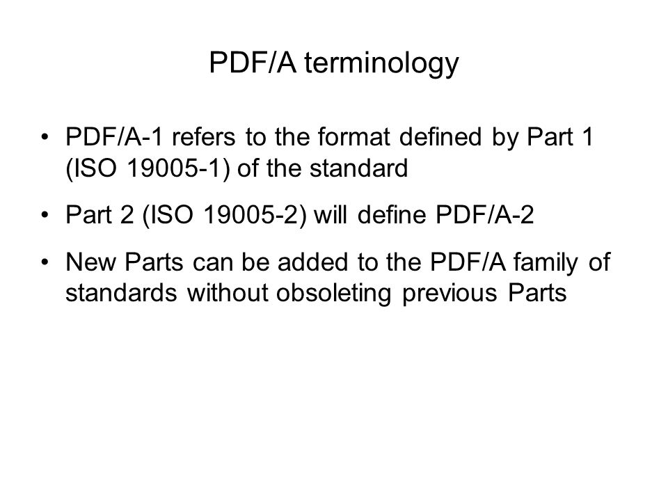 PDF/A terminology PDF/A-1 refers to the format defined by Part 1 (ISO ) of the standard Part 2 (ISO ) will define PDF/A-2 New Parts can be added to the PDF/A family of standards without obsoleting previous Parts