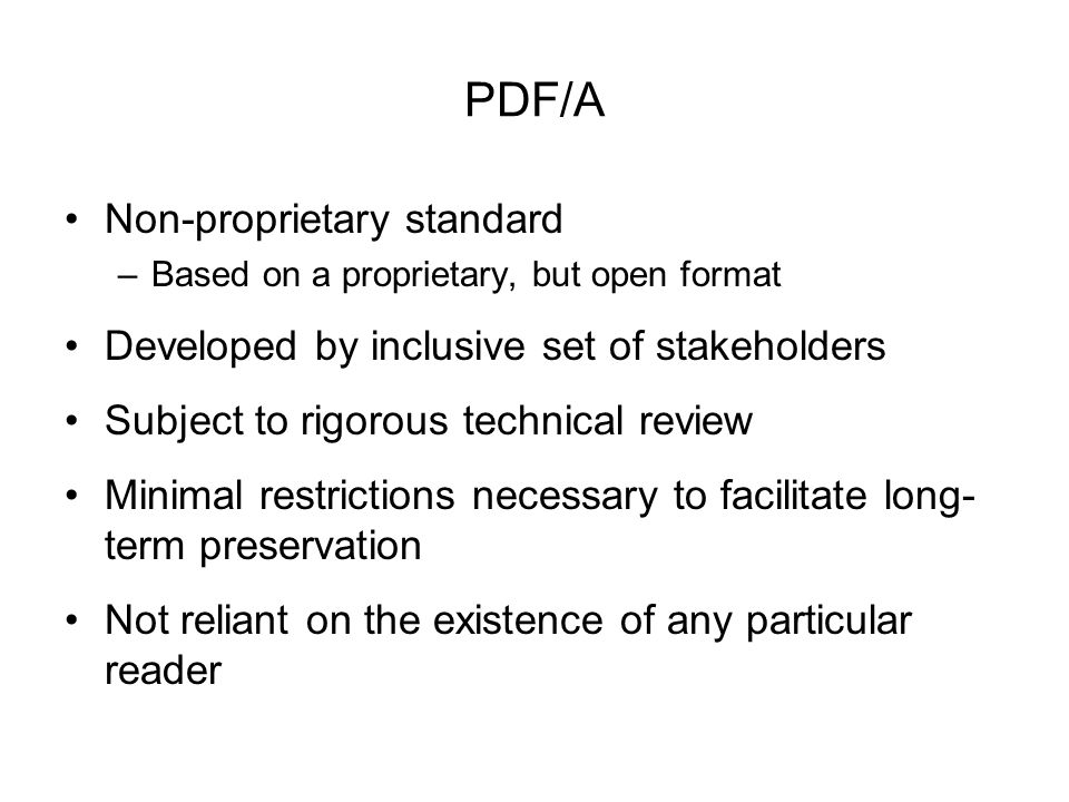 PDF/A Non-proprietary standard –Based on a proprietary, but open format Developed by inclusive set of stakeholders Subject to rigorous technical review Minimal restrictions necessary to facilitate long- term preservation Not reliant on the existence of any particular reader