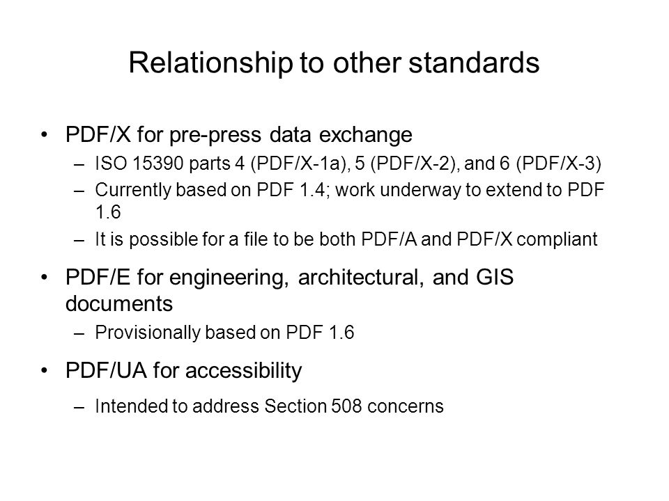 Relationship to other standards PDF/X for pre-press data exchange –ISO parts 4 (PDF/X-1a), 5 (PDF/X-2), and 6 (PDF/X-3) –Currently based on PDF 1.4; work underway to extend to PDF 1.6 –It is possible for a file to be both PDF/A and PDF/X compliant PDF/E for engineering, architectural, and GIS documents –Provisionally based on PDF 1.6 PDF/UA for accessibility –Intended to address Section 508 concerns