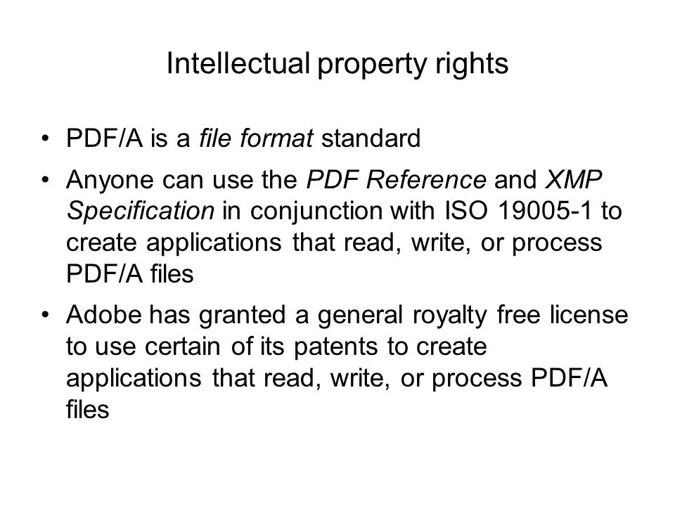 Intellectual property rights PDF/A is a file format standard Anyone can use the PDF Reference and XMP Specification in conjunction with ISO to create applications that read, write, or process PDF/A files Adobe has granted a general royalty free license to use certain of its patents to create applications that read, write, or process PDF/A files