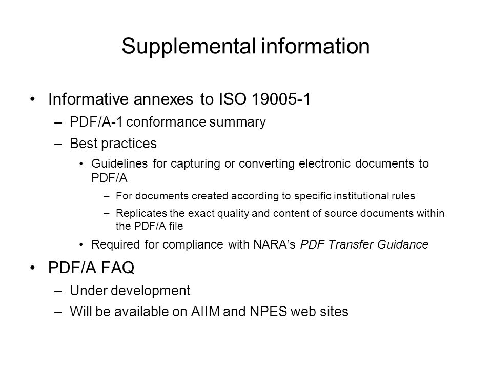 Supplemental information Informative annexes to ISO –PDF/A-1 conformance summary –Best practices Guidelines for capturing or converting electronic documents to PDF/A –For documents created according to specific institutional rules –Replicates the exact quality and content of source documents within the PDF/A file Required for compliance with NARA’s PDF Transfer Guidance PDF/A FAQ –Under development –Will be available on AIIM and NPES web sites