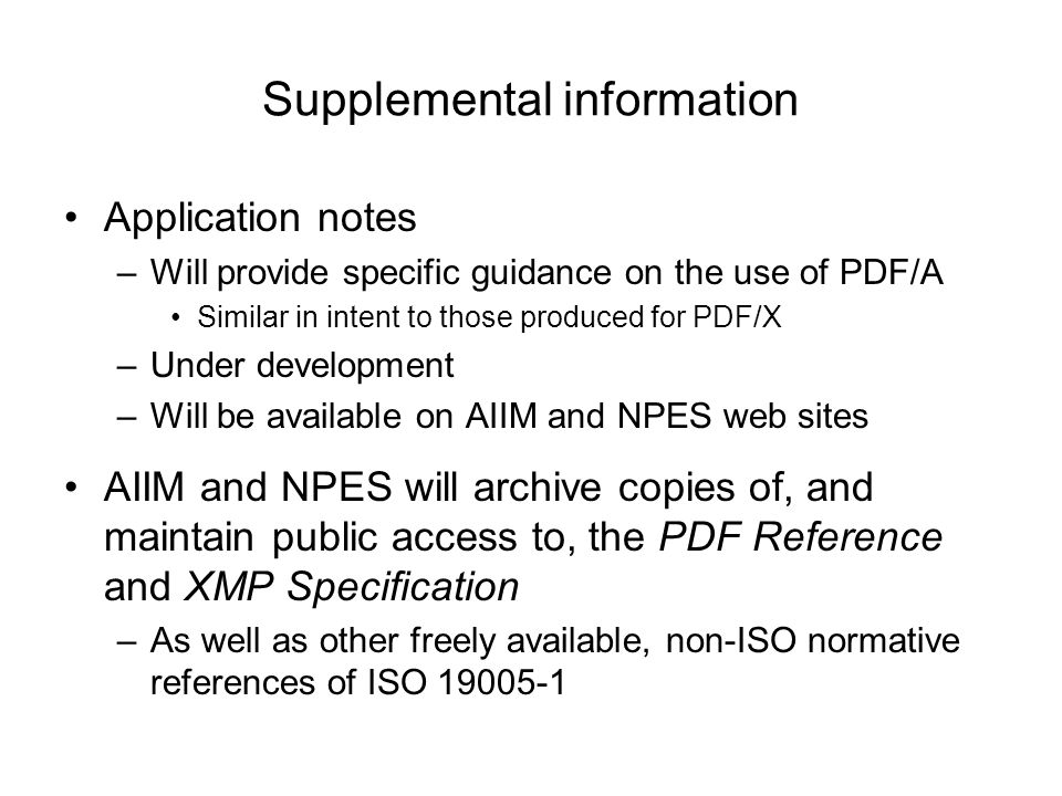 Supplemental information Application notes –Will provide specific guidance on the use of PDF/A Similar in intent to those produced for PDF/X –Under development –Will be available on AIIM and NPES web sites AIIM and NPES will archive copies of, and maintain public access to, the PDF Reference and XMP Specification –As well as other freely available, non-ISO normative references of ISO