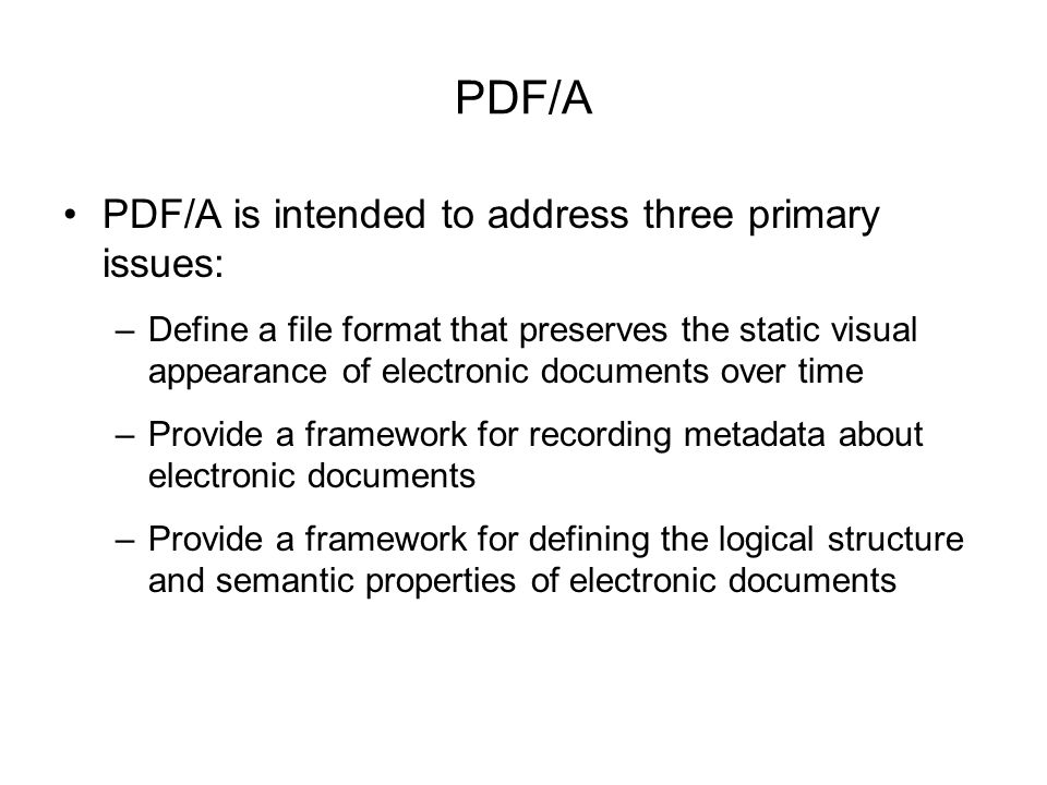 PDF/A PDF/A is intended to address three primary issues: –Define a file format that preserves the static visual appearance of electronic documents over time –Provide a framework for recording metadata about electronic documents –Provide a framework for defining the logical structure and semantic properties of electronic documents