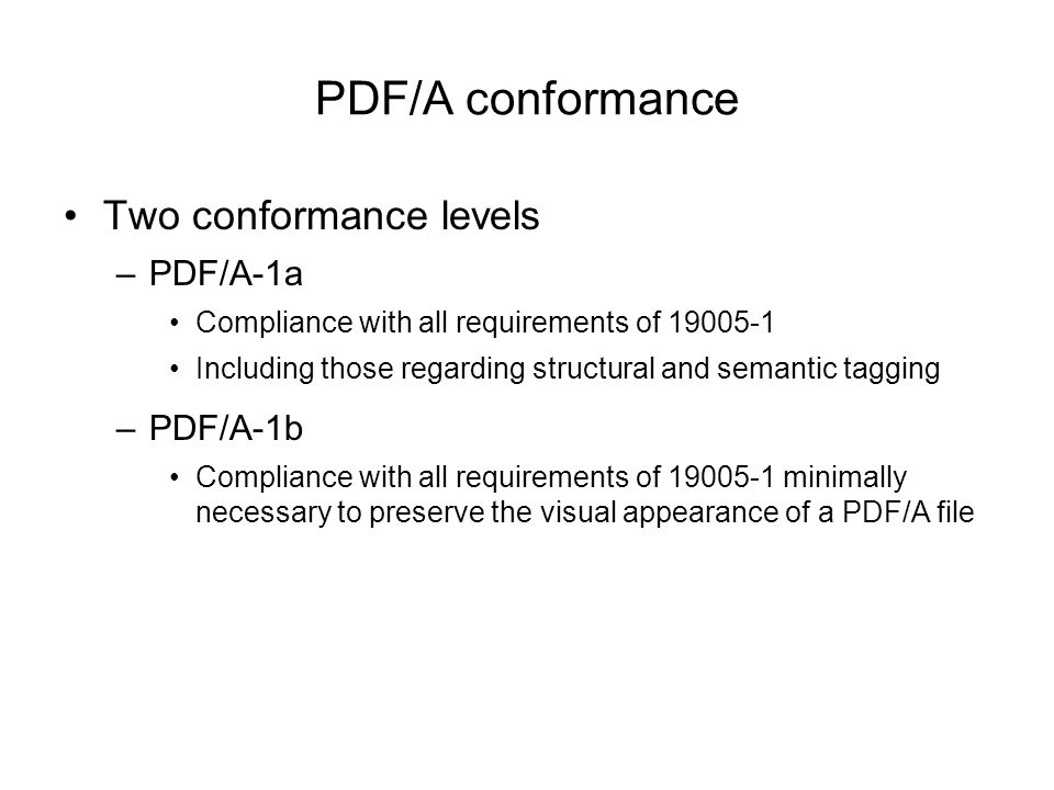 PDF/A conformance Two conformance levels –PDF/A-1a Compliance with all requirements of Including those regarding structural and semantic tagging –PDF/A-1b Compliance with all requirements of minimally necessary to preserve the visual appearance of a PDF/A file