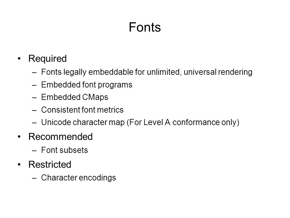 Fonts Required –Fonts legally embeddable for unlimited, universal rendering –Embedded font programs –Embedded CMaps –Consistent font metrics –Unicode character map (For Level A conformance only) Recommended –Font subsets Restricted –Character encodings