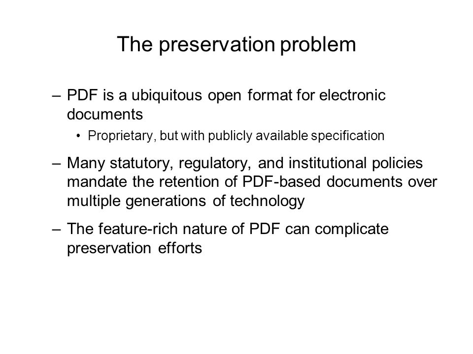The preservation problem –PDF is a ubiquitous open format for electronic documents Proprietary, but with publicly available specification –Many statutory, regulatory, and institutional policies mandate the retention of PDF-based documents over multiple generations of technology –The feature-rich nature of PDF can complicate preservation efforts
