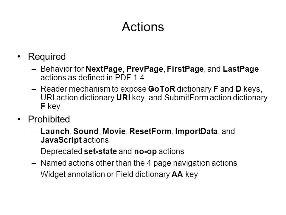 Actions Required –Behavior for NextPage, PrevPage, FirstPage, and LastPage actions as defined in PDF 1.4 –Reader mechanism to expose GoToR dictionary F and D keys, URI action dictionary URI key, and SubmitForm action dictionary F key Prohibited –Launch, Sound, Movie, ResetForm, ImportData, and JavaScript actions –Deprecated set-state and no-op actions –Named actions other than the 4 page navigation actions –Widget annotation or Field dictionary AA key