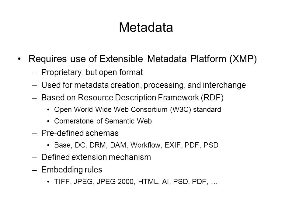 Metadata Requires use of Extensible Metadata Platform (XMP) –Proprietary, but open format –Used for metadata creation, processing, and interchange –Based on Resource Description Framework (RDF) Open World Wide Web Consortium (W3C) standard Cornerstone of Semantic Web –Pre-defined schemas Base, DC, DRM, DAM, Workflow, EXIF, PDF, PSD –Defined extension mechanism –Embedding rules TIFF, JPEG, JPEG 2000, HTML, AI, PSD, PDF, …
