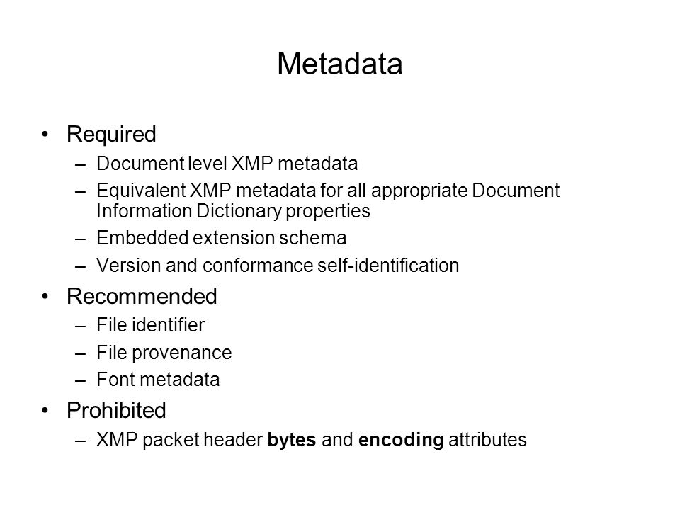 Metadata Required –Document level XMP metadata –Equivalent XMP metadata for all appropriate Document Information Dictionary properties –Embedded extension schema –Version and conformance self-identification Recommended –File identifier –File provenance –Font metadata Prohibited –XMP packet header bytes and encoding attributes