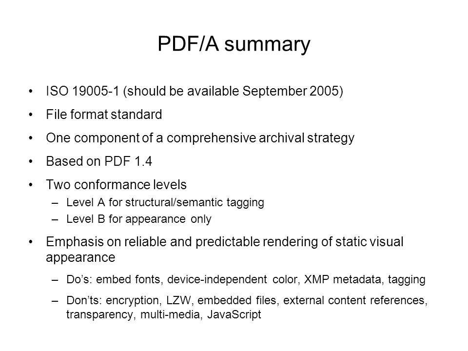 PDF/A summary ISO (should be available September 2005) File format standard One component of a comprehensive archival strategy Based on PDF 1.4 Two conformance levels –Level A for structural/semantic tagging –Level B for appearance only Emphasis on reliable and predictable rendering of static visual appearance –Do’s: embed fonts, device-independent color, XMP metadata, tagging –Don’ts: encryption, LZW, embedded files, external content references, transparency, multi-media, JavaScript