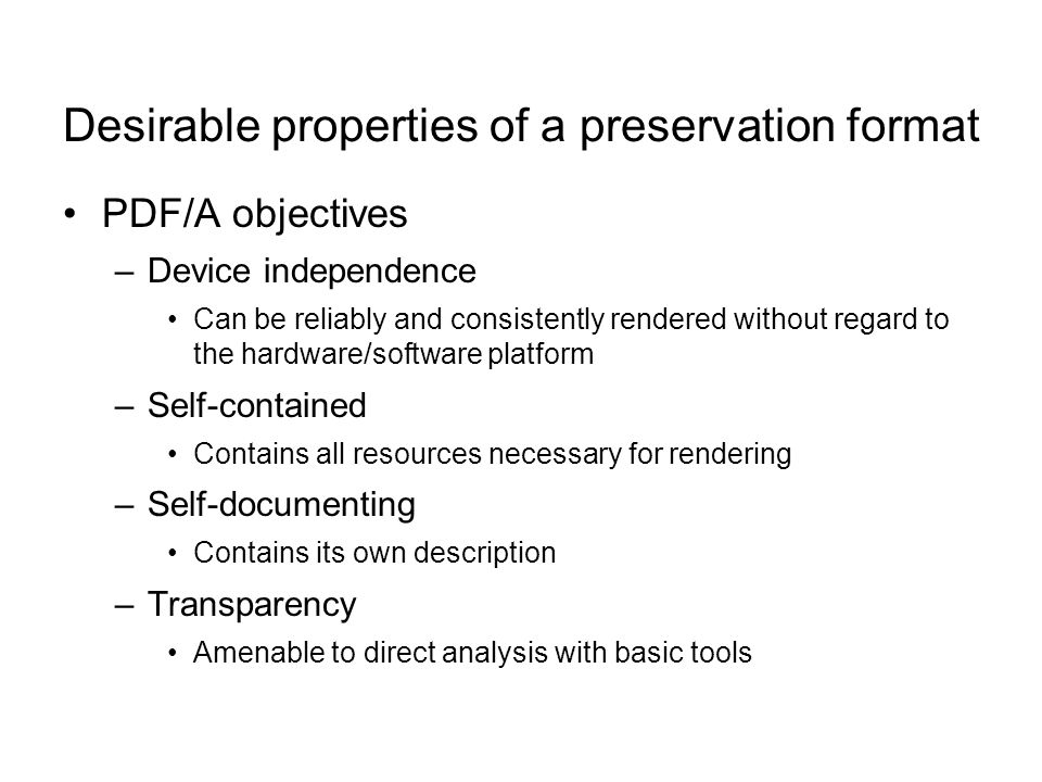 Desirable properties of a preservation format PDF/A objectives –Device independence Can be reliably and consistently rendered without regard to the hardware/software platform –Self-contained Contains all resources necessary for rendering –Self-documenting Contains its own description –Transparency Amenable to direct analysis with basic tools
