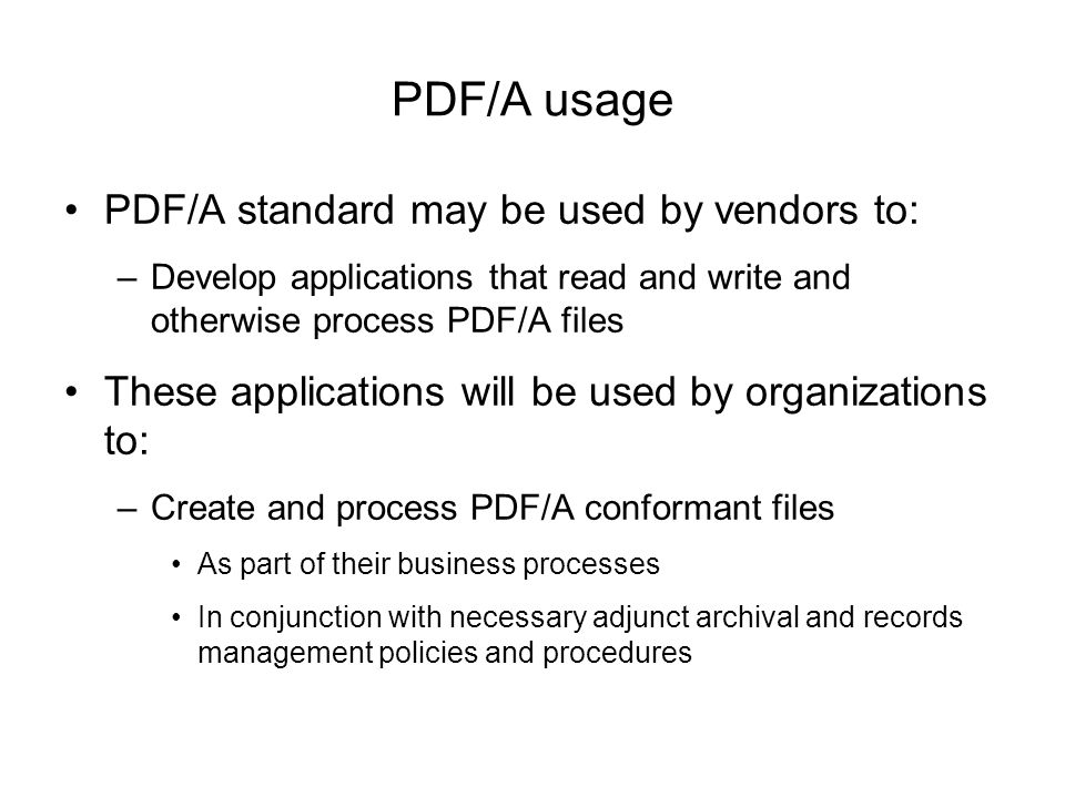 PDF/A usage PDF/A standard may be used by vendors to: –Develop applications that read and write and otherwise process PDF/A files These applications will be used by organizations to: –Create and process PDF/A conformant files As part of their business processes In conjunction with necessary adjunct archival and records management policies and procedures