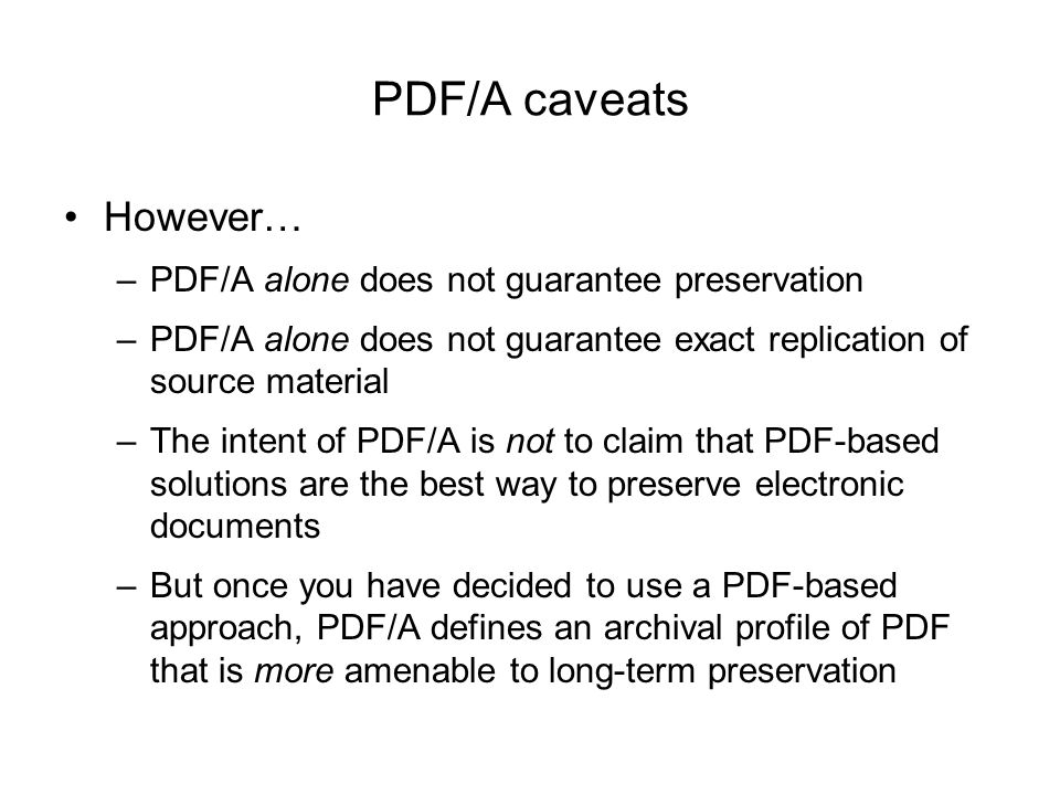 PDF/A caveats However… –PDF/A alone does not guarantee preservation –PDF/A alone does not guarantee exact replication of source material –The intent of PDF/A is not to claim that PDF-based solutions are the best way to preserve electronic documents –But once you have decided to use a PDF-based approach, PDF/A defines an archival profile of PDF that is more amenable to long-term preservation