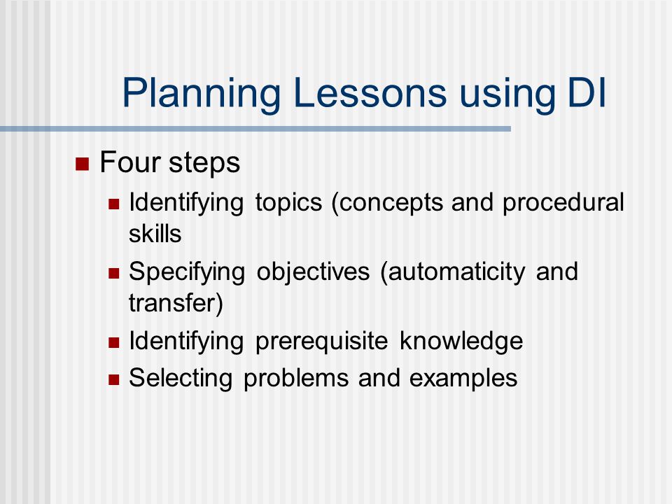 Planning Lessons using DI Four steps Identifying topics (concepts and procedural skills Specifying objectives (automaticity and transfer) Identifying prerequisite knowledge Selecting problems and examples