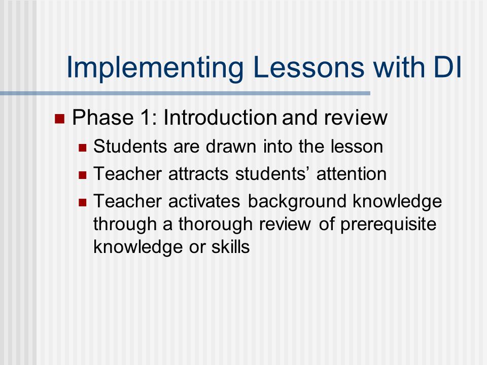 Implementing Lessons with DI Phase 1: Introduction and review Students are drawn into the lesson Teacher attracts students’ attention Teacher activates background knowledge through a thorough review of prerequisite knowledge or skills