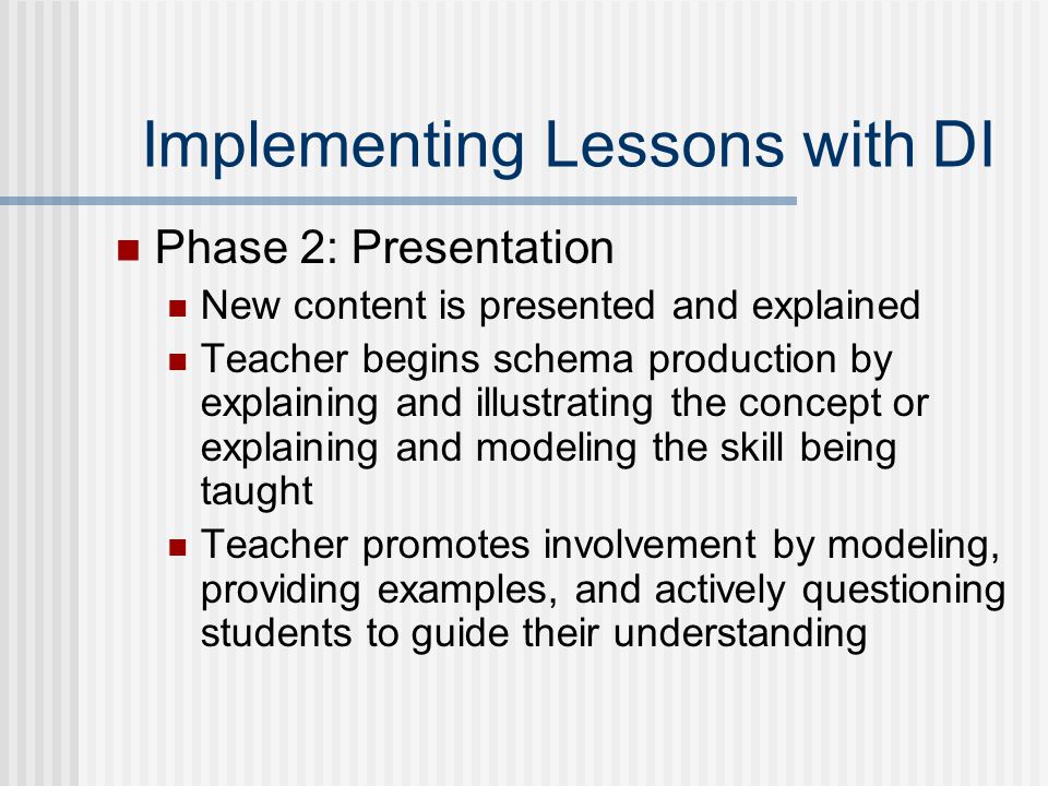 Implementing Lessons with DI Phase 2: Presentation New content is presented and explained Teacher begins schema production by explaining and illustrating the concept or explaining and modeling the skill being taught Teacher promotes involvement by modeling, providing examples, and actively questioning students to guide their understanding