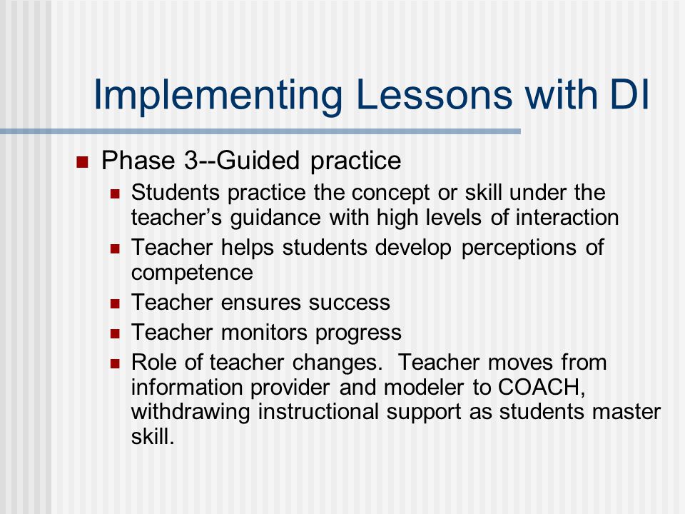 Implementing Lessons with DI Phase 3--Guided practice Students practice the concept or skill under the teacher’s guidance with high levels of interaction Teacher helps students develop perceptions of competence Teacher ensures success Teacher monitors progress Role of teacher changes.
