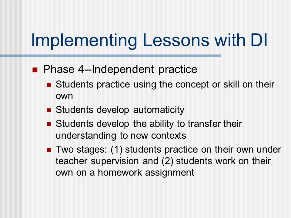 Implementing Lessons with DI Phase 4--Independent practice Students practice using the concept or skill on their own Students develop automaticity Students develop the ability to transfer their understanding to new contexts Two stages: (1) students practice on their own under teacher supervision and (2) students work on their own on a homework assignment