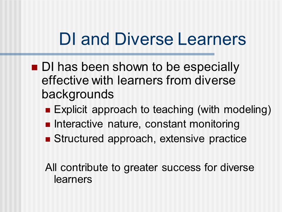 DI and Diverse Learners DI has been shown to be especially effective with learners from diverse backgrounds Explicit approach to teaching (with modeling) Interactive nature, constant monitoring Structured approach, extensive practice All contribute to greater success for diverse learners