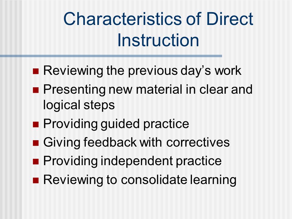 Characteristics of Direct Instruction Reviewing the previous day’s work Presenting new material in clear and logical steps Providing guided practice Giving feedback with correctives Providing independent practice Reviewing to consolidate learning