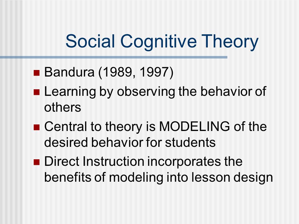 Social Cognitive Theory Bandura (1989, 1997) Learning by observing the behavior of others Central to theory is MODELING of the desired behavior for students Direct Instruction incorporates the benefits of modeling into lesson design