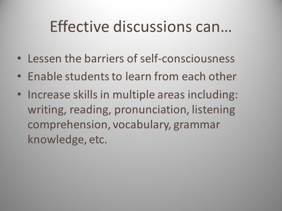 Effective discussions can… Lessen the barriers of self-consciousness Enable students to learn from each other Increase skills in multiple areas including: writing, reading, pronunciation, listening comprehension, vocabulary, grammar knowledge, etc.