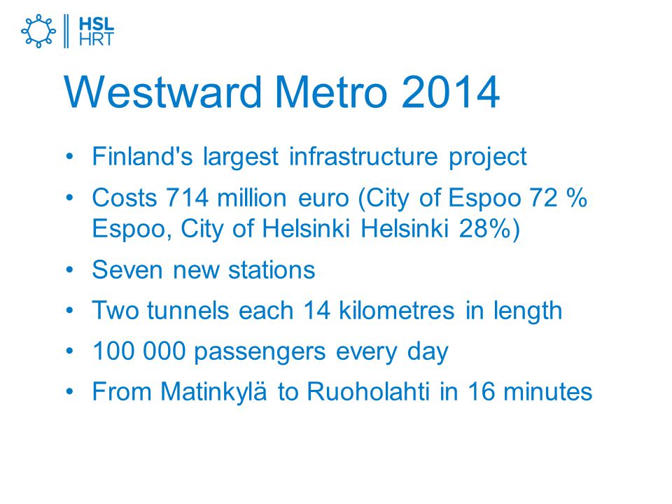 Westward Metro 2014 Finland s largest infrastructure project Costs 714 million euro (City of Espoo 72 % Espoo, City of Helsinki Helsinki 28%) Seven new stations Two tunnels each 14 kilometres in length passengers every day From Matinkylä to Ruoholahti in 16 minutes