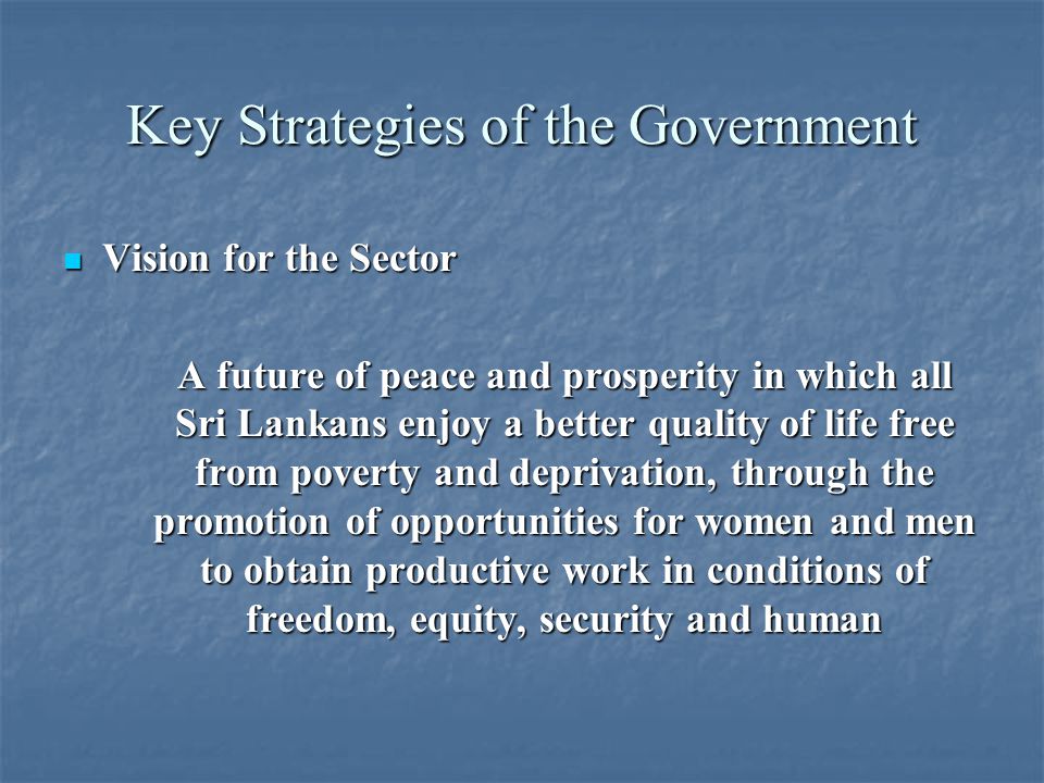 Key Strategies of the Government Vision for the Sector Vision for the Sector A future of peace and prosperity in which all Sri Lankans enjoy a better quality of life free from poverty and deprivation, through the promotion of opportunities for women and men to obtain productive work in conditions of freedom, equity, security and human