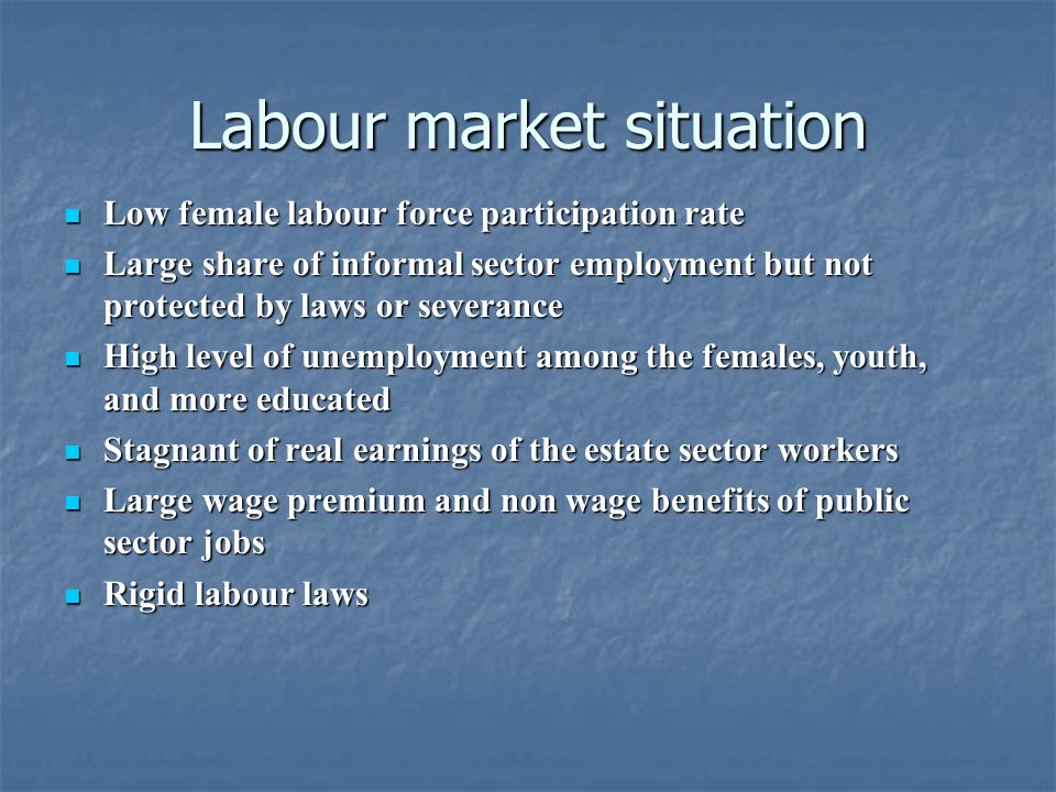 Labour market situation Low female labour force participation rate Low female labour force participation rate Large share of informal sector employment but not protected by laws or severance Large share of informal sector employment but not protected by laws or severance High level of unemployment among the females, youth, and more educated High level of unemployment among the females, youth, and more educated Stagnant of real earnings of the estate sector workers Stagnant of real earnings of the estate sector workers Large wage premium and non wage benefits of public sector jobs Large wage premium and non wage benefits of public sector jobs Rigid labour laws Rigid labour laws
