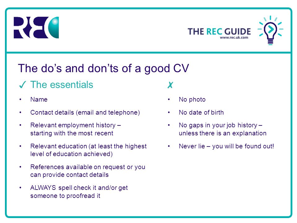 The do’s and don’ts of a good CV ✓ The essentials Name Contact details ( and telephone) Relevant employment history – starting with the most recent Relevant education (at least the highest level of education achieved) References available on request or you can provide contact details ALWAYS spell check it and/or get someone to proofread it ✗ No photo No date of birth No gaps in your job history – unless there is an explanation Never lie – you will be found out!